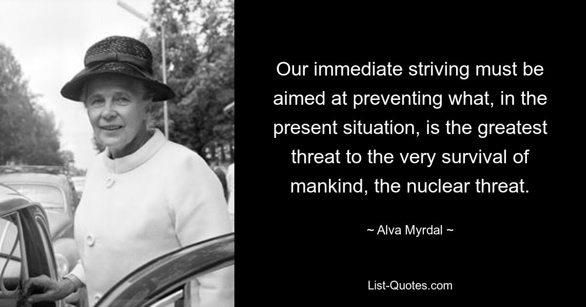 Our immediate striving must be aimed at preventing what, in the present situation, is the greatest threat to the very survival of mankind, the nuclear threat. — © Alva Myrdal