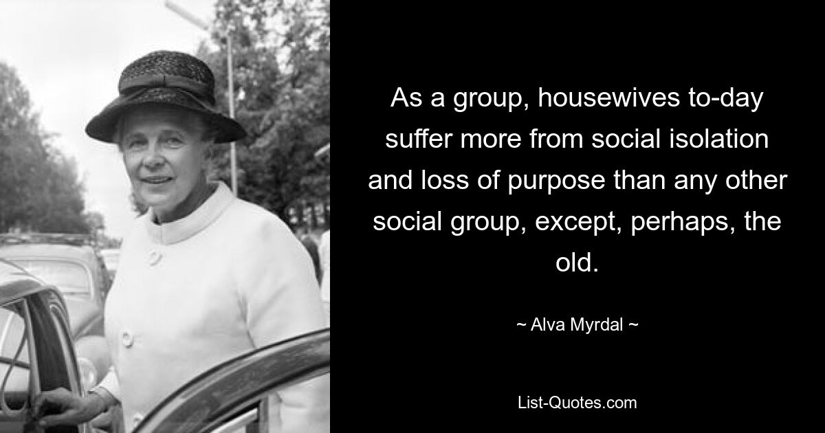 As a group, housewives to-day suffer more from social isolation and loss of purpose than any other social group, except, perhaps, the old. — © Alva Myrdal