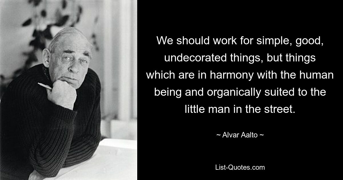 We should work for simple, good, undecorated things, but things which are in harmony with the human being and organically suited to the little man in the street. — © Alvar Aalto