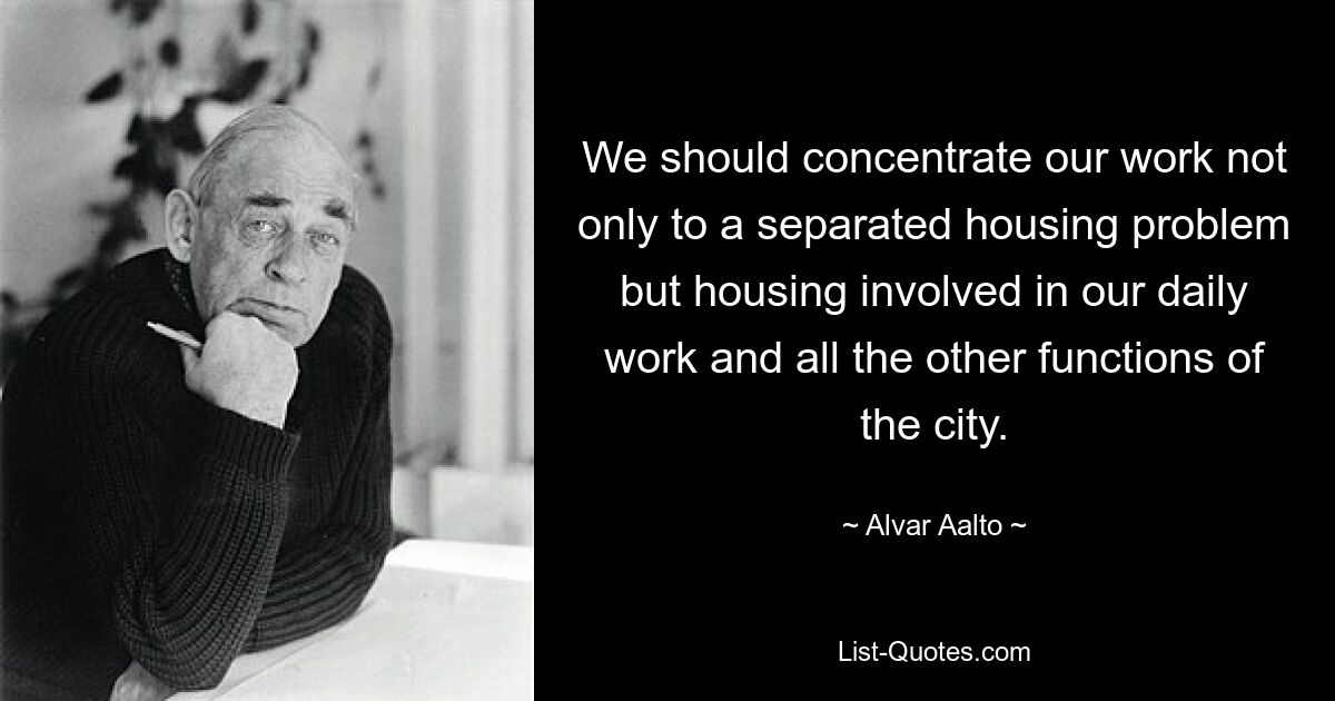 We should concentrate our work not only to a separated housing problem but housing involved in our daily work and all the other functions of the city. — © Alvar Aalto