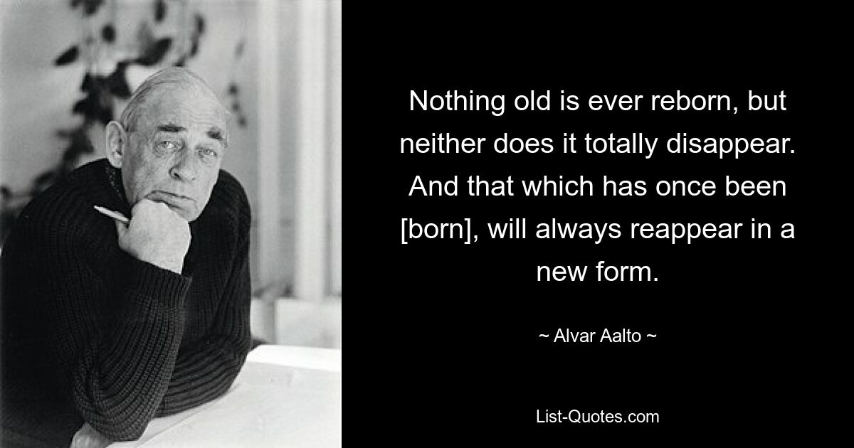 Nothing old is ever reborn, but neither does it totally disappear. And that which has once been [born], will always reappear in a new form. — © Alvar Aalto