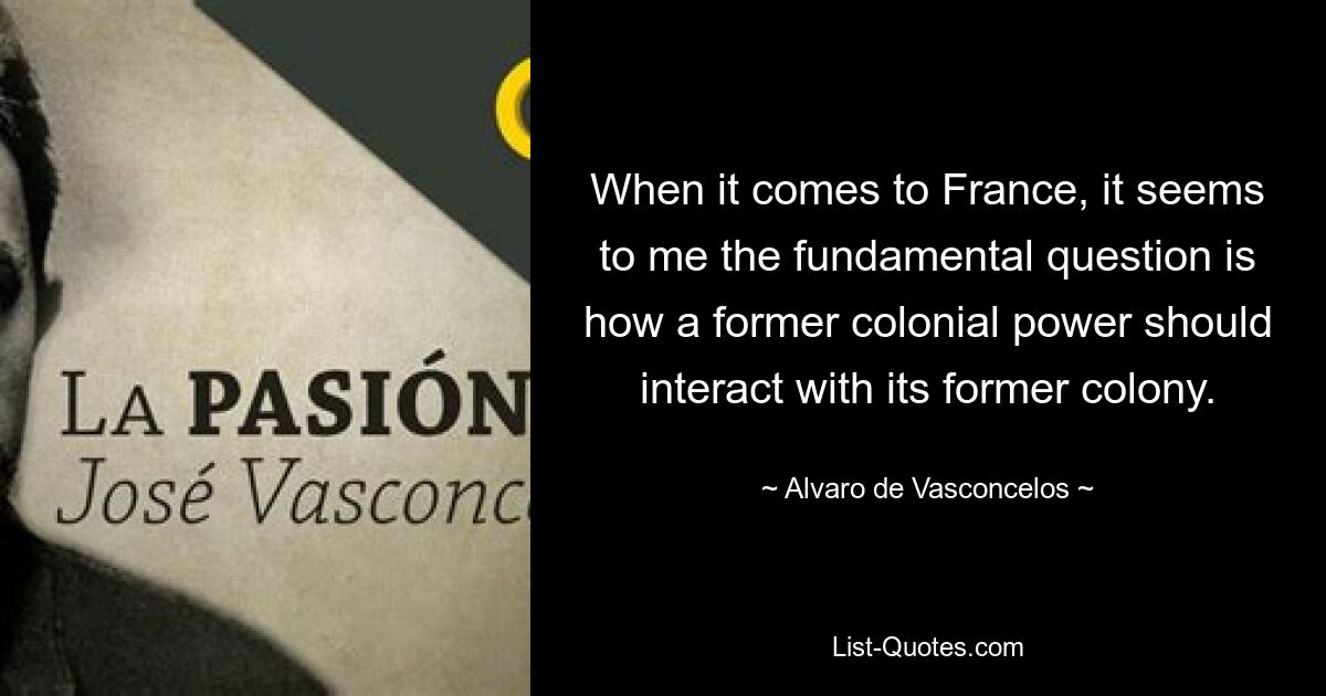 Когда дело касается Франции, мне кажется, что фундаментальный вопрос заключается в том, как бывшая колониальная держава должна взаимодействовать со своей бывшей колонией. — © Альваро де Васконселос 