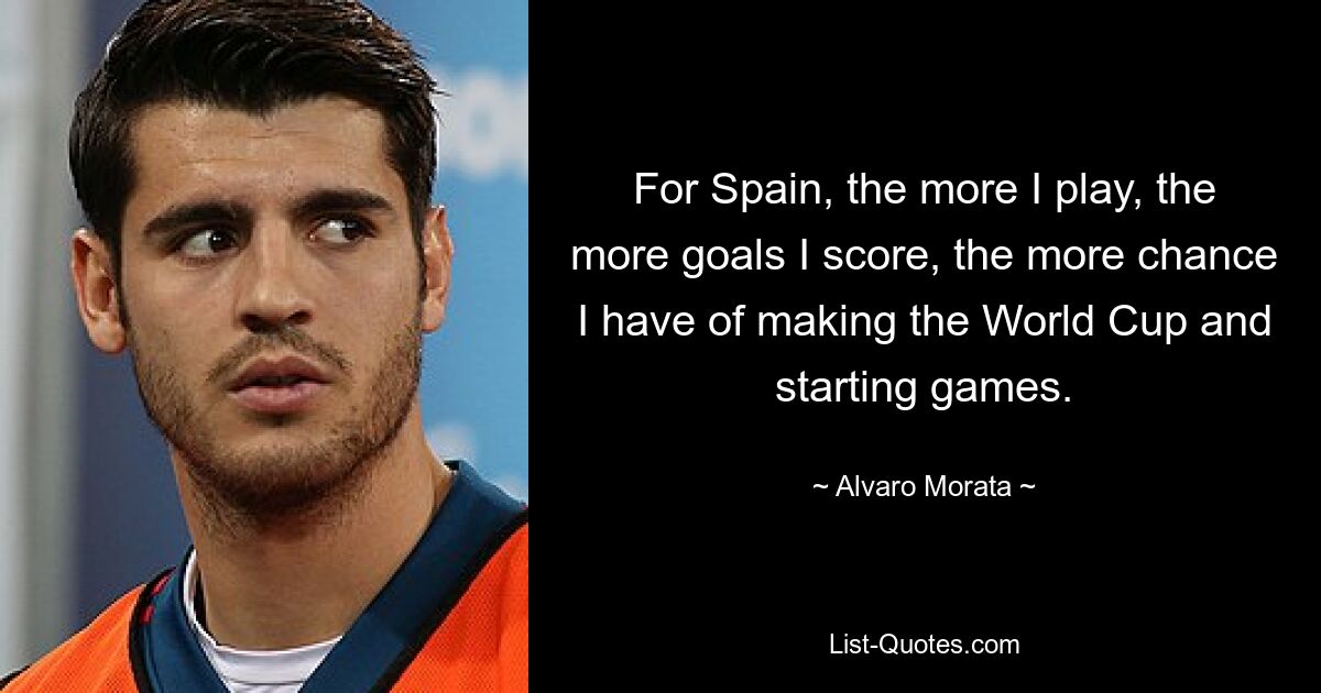 For Spain, the more I play, the more goals I score, the more chance I have of making the World Cup and starting games. — © Alvaro Morata