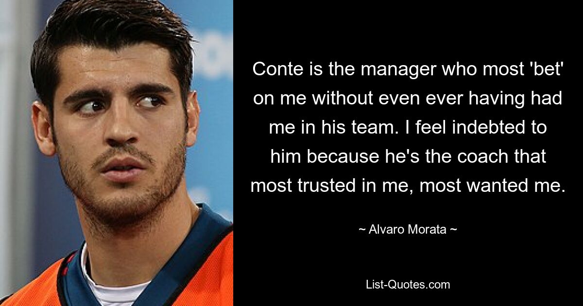 Conte is the manager who most 'bet' on me without even ever having had me in his team. I feel indebted to him because he's the coach that most trusted in me, most wanted me. — © Alvaro Morata