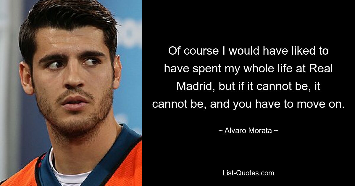 Of course I would have liked to have spent my whole life at Real Madrid, but if it cannot be, it cannot be, and you have to move on. — © Alvaro Morata