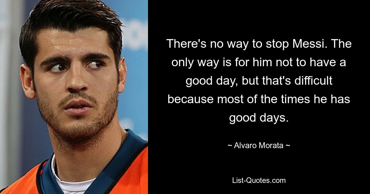 There's no way to stop Messi. The only way is for him not to have a good day, but that's difficult because most of the times he has good days. — © Alvaro Morata