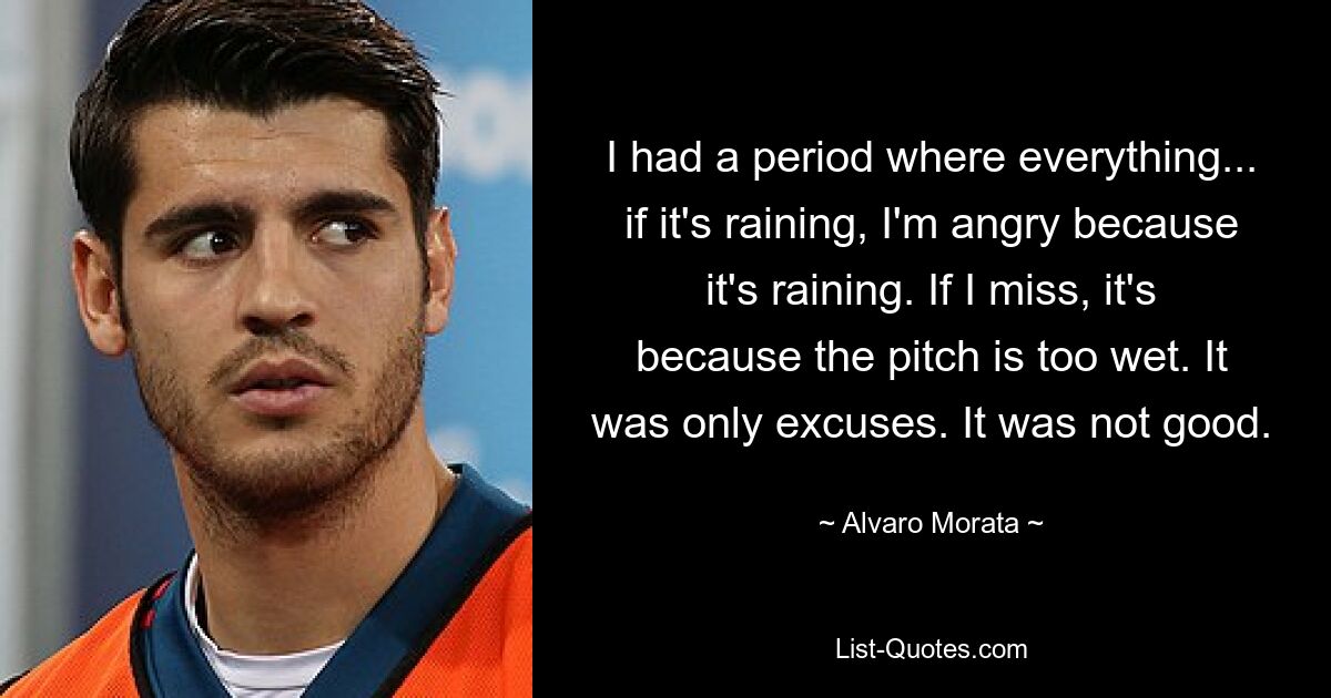 I had a period where everything... if it's raining, I'm angry because it's raining. If I miss, it's because the pitch is too wet. It was only excuses. It was not good. — © Alvaro Morata