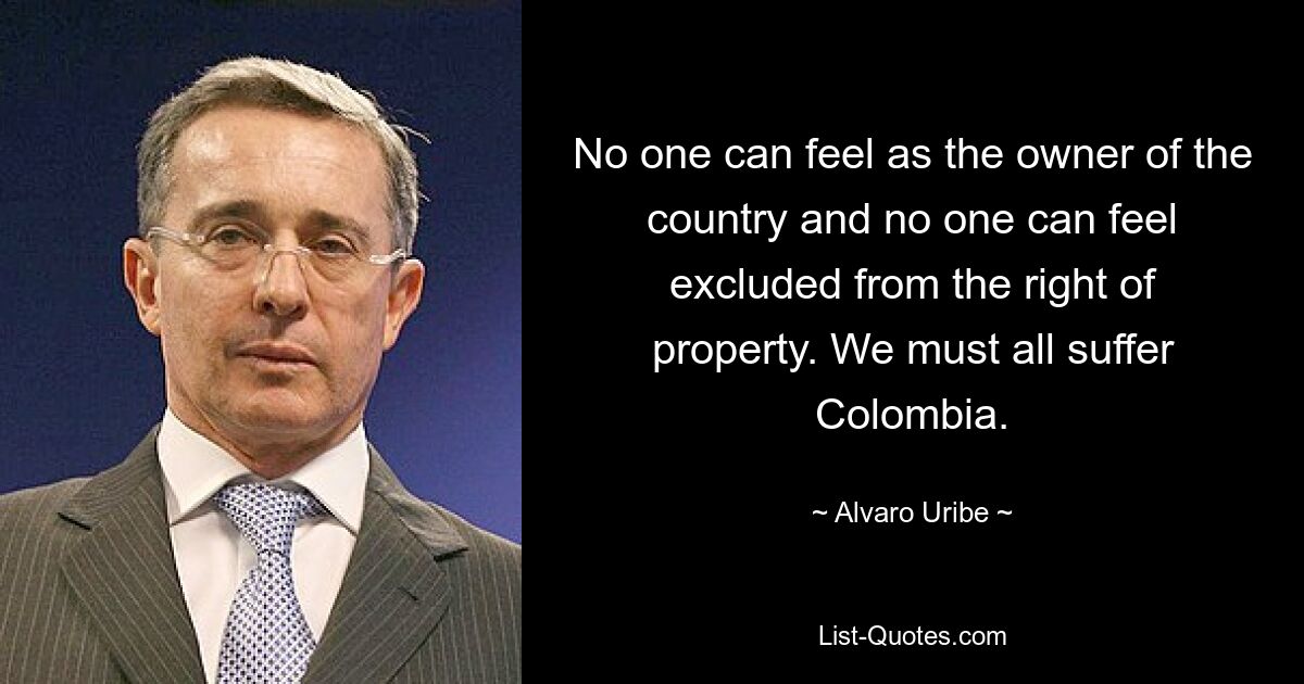 No one can feel as the owner of the country and no one can feel excluded from the right of property. We must all suffer Colombia. — © Alvaro Uribe