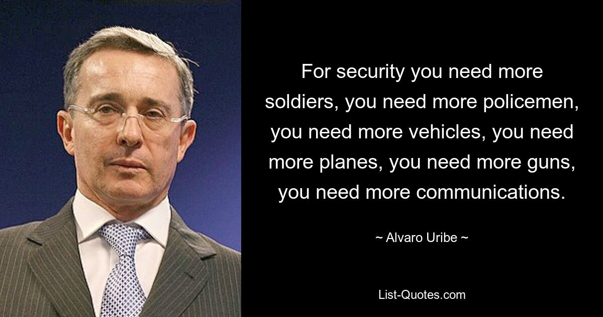 For security you need more soldiers, you need more policemen, you need more vehicles, you need more planes, you need more guns, you need more communications. — © Alvaro Uribe