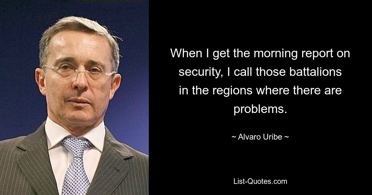 When I get the morning report on security, I call those battalions in the regions where there are problems. — © Alvaro Uribe