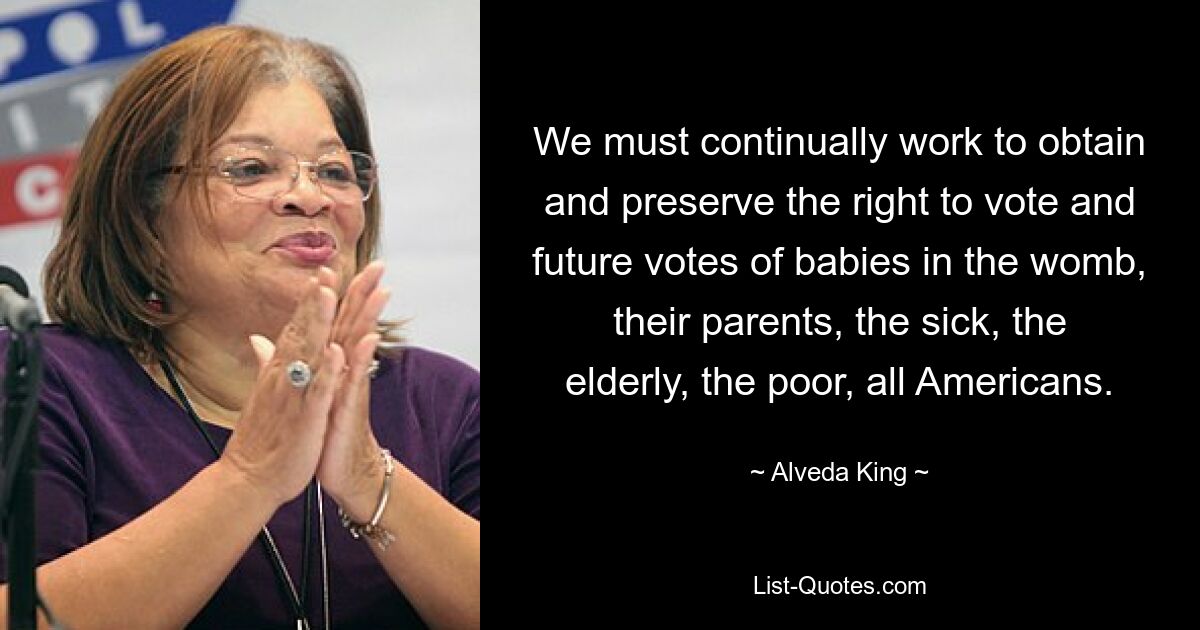 We must continually work to obtain and preserve the right to vote and future votes of babies in the womb, their parents, the sick, the elderly, the poor, all Americans. — © Alveda King