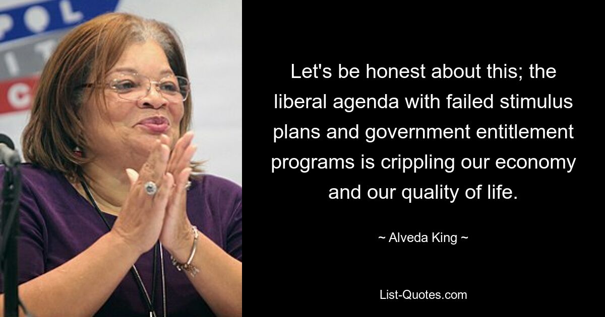 Let's be honest about this; the liberal agenda with failed stimulus plans and government entitlement programs is crippling our economy and our quality of life. — © Alveda King