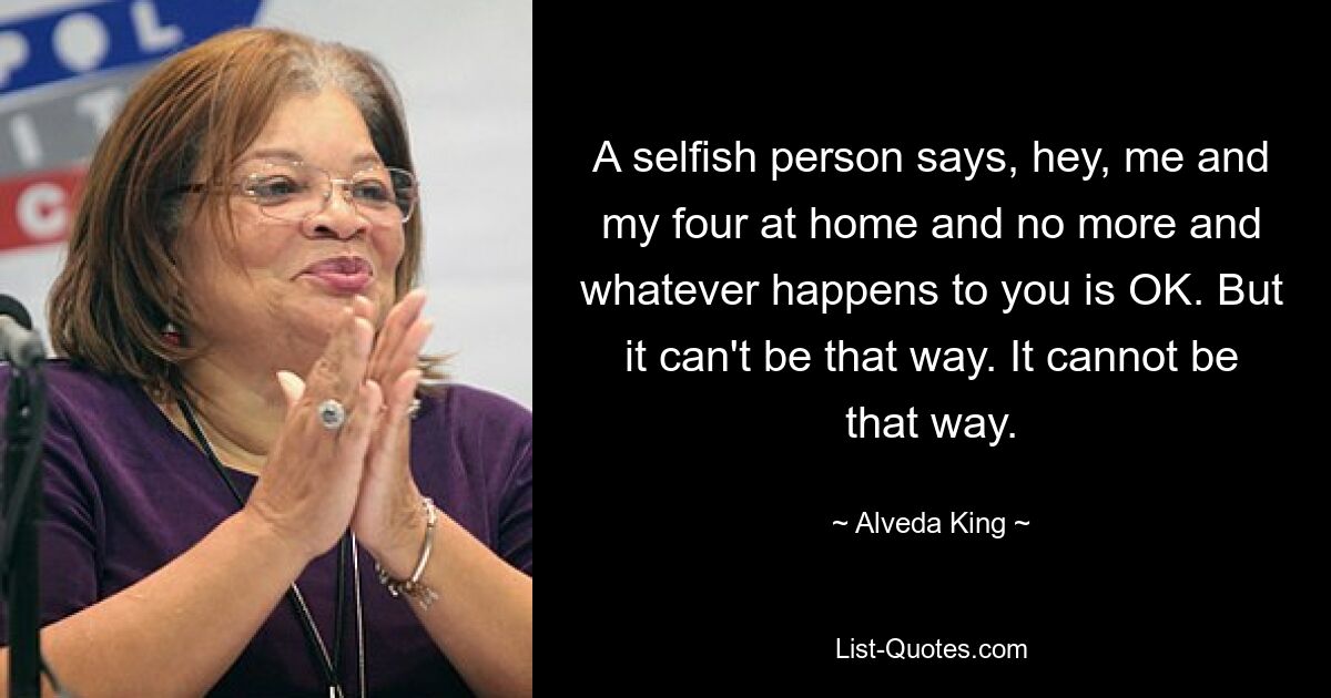 A selfish person says, hey, me and my four at home and no more and whatever happens to you is OK. But it can't be that way. It cannot be that way. — © Alveda King