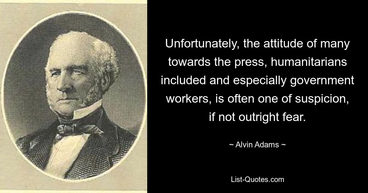 Unfortunately, the attitude of many towards the press, humanitarians included and especially government workers, is often one of suspicion, if not outright fear. — © Alvin Adams