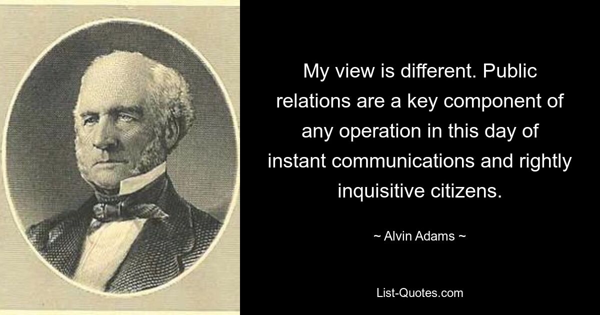 My view is different. Public relations are a key component of any operation in this day of instant communications and rightly inquisitive citizens. — © Alvin Adams