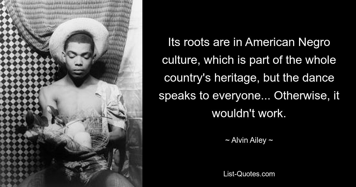 Its roots are in American Negro culture, which is part of the whole country's heritage, but the dance speaks to everyone... Otherwise, it wouldn't work. — © Alvin Ailey