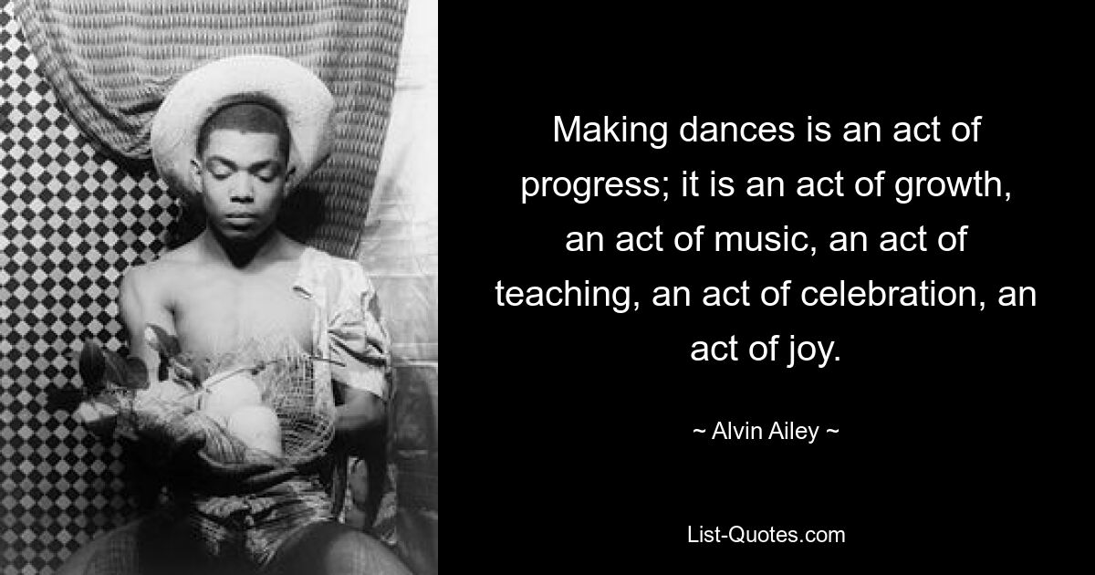 Making dances is an act of progress; it is an act of growth, an act of music, an act of teaching, an act of celebration, an act of joy. — © Alvin Ailey