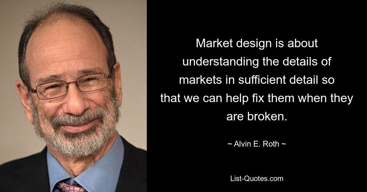 Market design is about understanding the details of markets in sufficient detail so that we can help fix them when they are broken. — © Alvin E. Roth