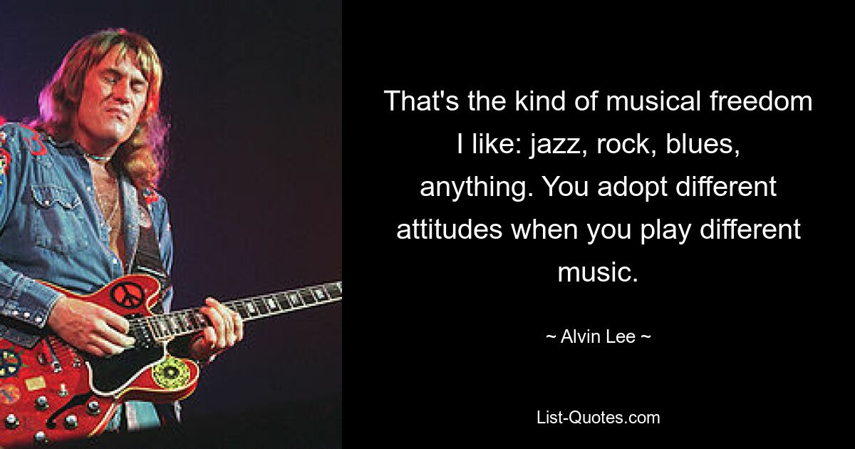 That's the kind of musical freedom I like: jazz, rock, blues, anything. You adopt different attitudes when you play different music. — © Alvin Lee