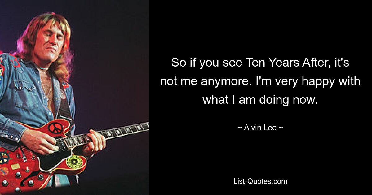 So if you see Ten Years After, it's not me anymore. I'm very happy with what I am doing now. — © Alvin Lee