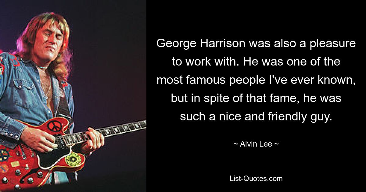 George Harrison was also a pleasure to work with. He was one of the most famous people I've ever known, but in spite of that fame, he was such a nice and friendly guy. — © Alvin Lee