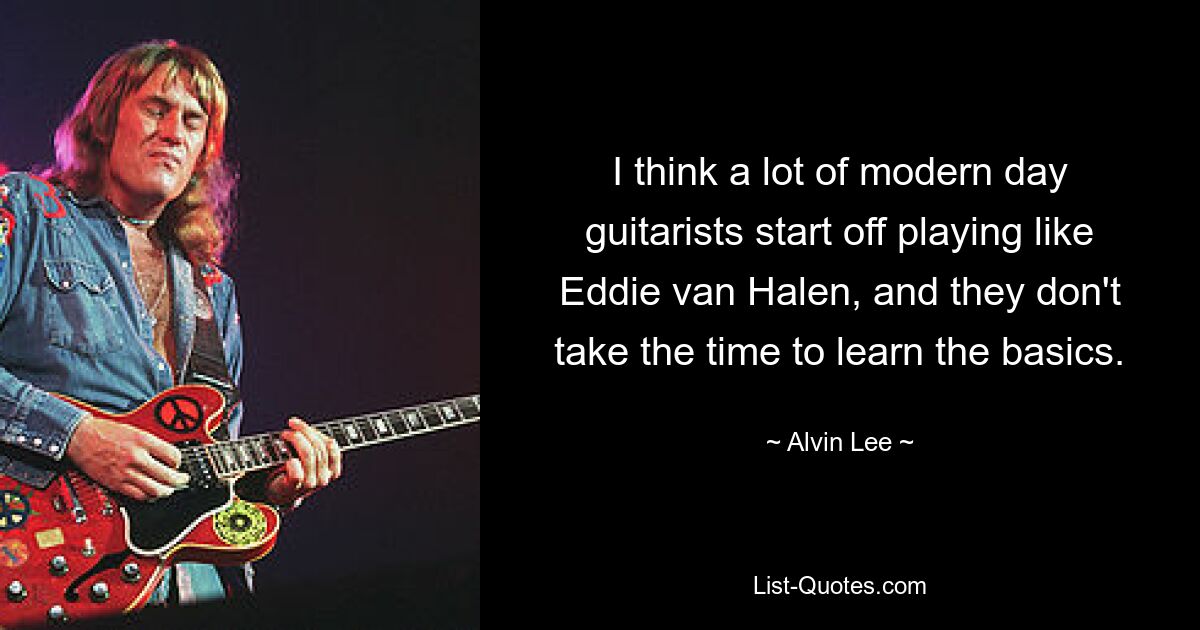 I think a lot of modern day guitarists start off playing like Eddie van Halen, and they don't take the time to learn the basics. — © Alvin Lee