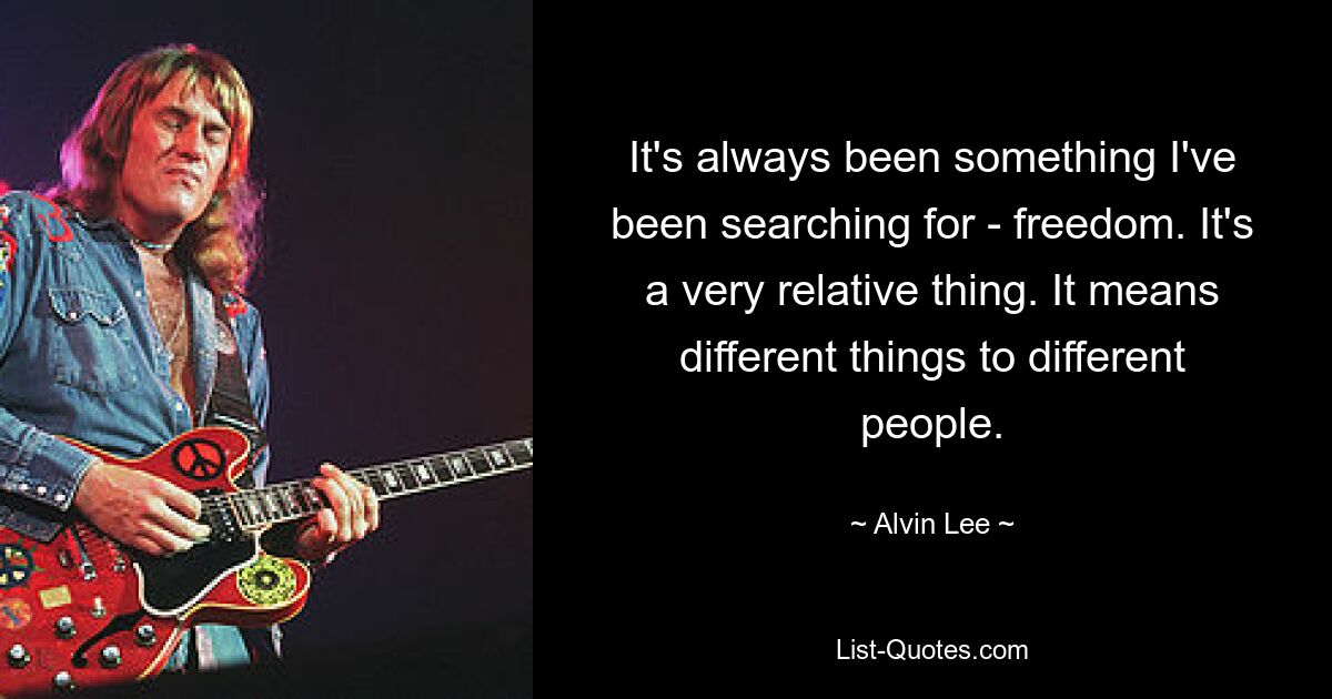 It's always been something I've been searching for - freedom. It's a very relative thing. It means different things to different people. — © Alvin Lee