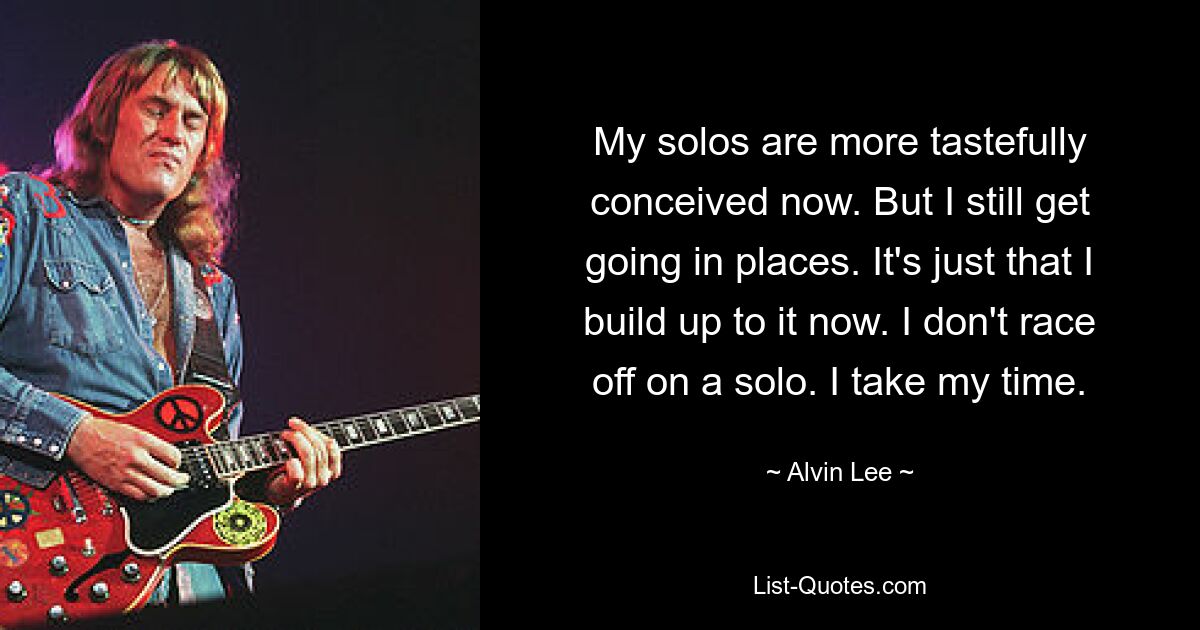 My solos are more tastefully conceived now. But I still get going in places. It's just that I build up to it now. I don't race off on a solo. I take my time. — © Alvin Lee