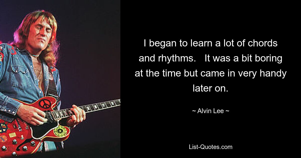 I began to learn a lot of chords and rhythms.   It was a bit boring at the time but came in very handy later on. — © Alvin Lee