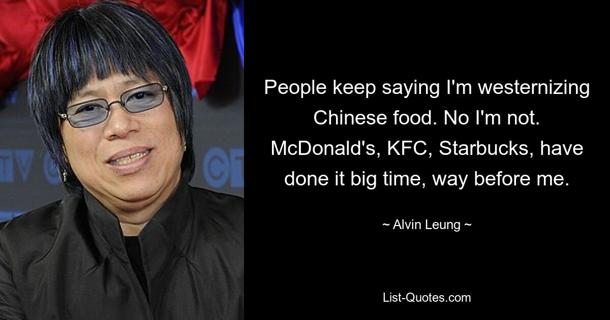 People keep saying I'm westernizing Chinese food. No I'm not. McDonald's, KFC, Starbucks, have done it big time, way before me. — © Alvin Leung