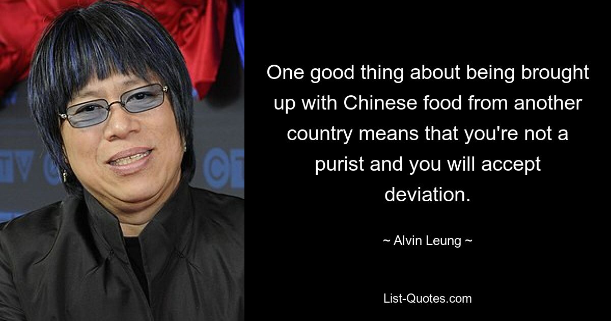 One good thing about being brought up with Chinese food from another country means that you're not a purist and you will accept deviation. — © Alvin Leung