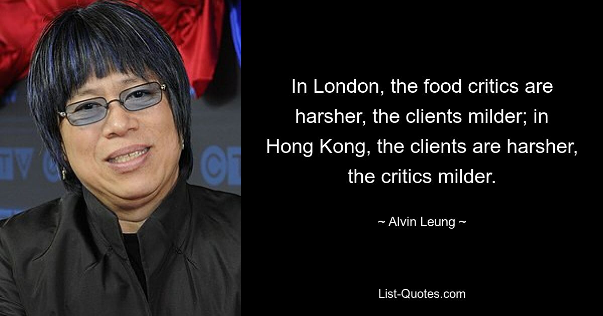 In London, the food critics are harsher, the clients milder; in Hong Kong, the clients are harsher, the critics milder. — © Alvin Leung