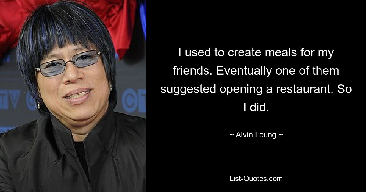 I used to create meals for my friends. Eventually one of them suggested opening a restaurant. So I did. — © Alvin Leung