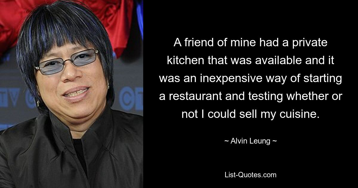 A friend of mine had a private kitchen that was available and it was an inexpensive way of starting a restaurant and testing whether or not I could sell my cuisine. — © Alvin Leung