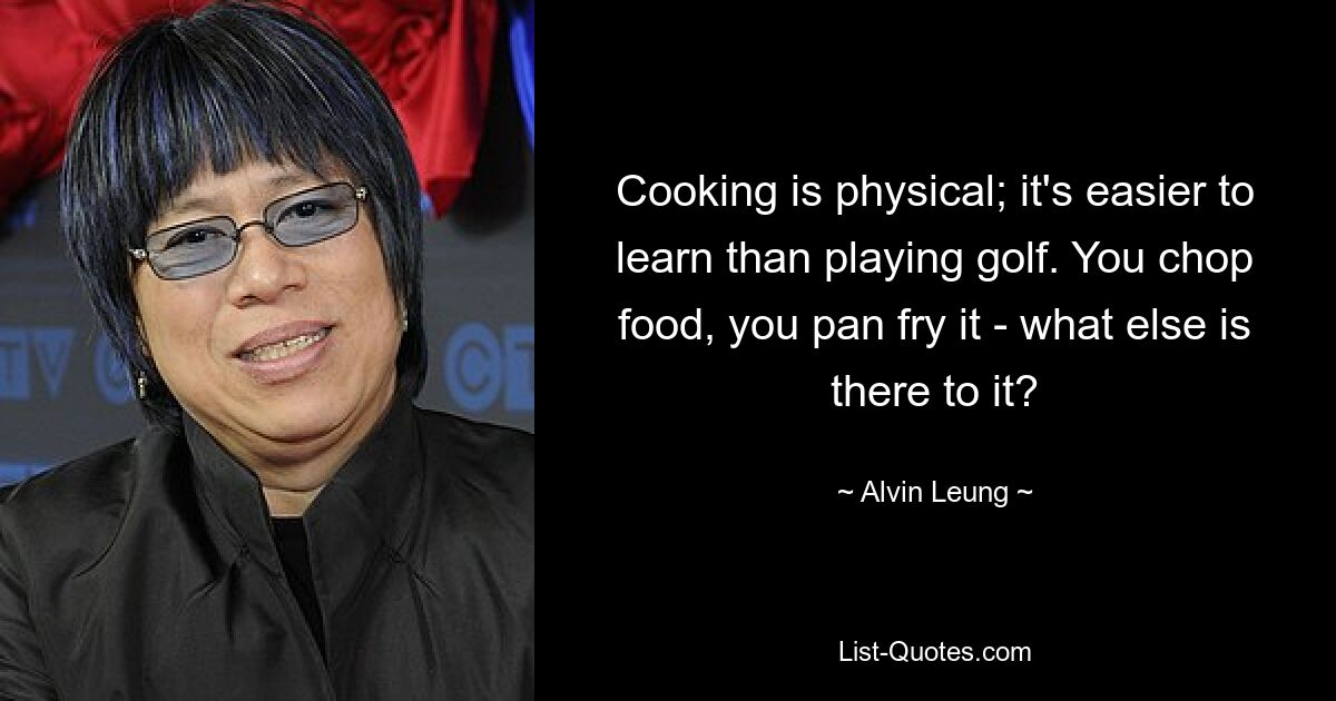 Cooking is physical; it's easier to learn than playing golf. You chop food, you pan fry it - what else is there to it? — © Alvin Leung