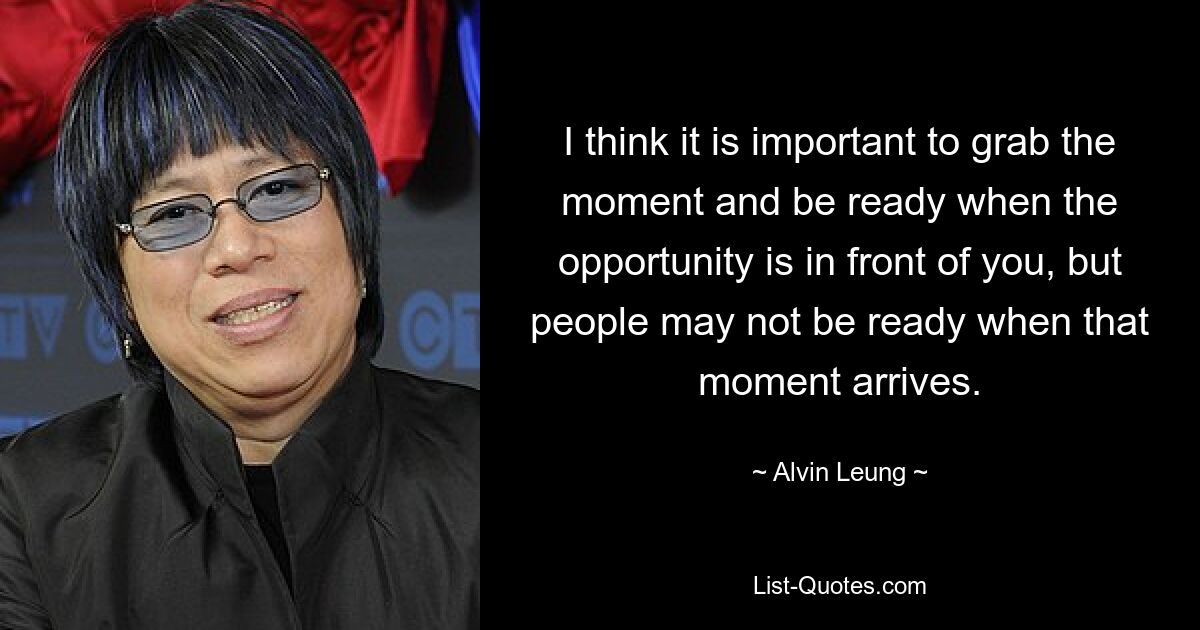 I think it is important to grab the moment and be ready when the opportunity is in front of you, but people may not be ready when that moment arrives. — © Alvin Leung