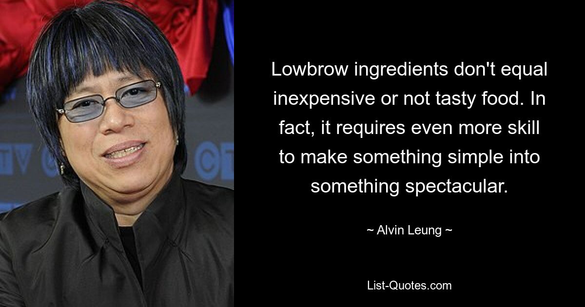 Lowbrow ingredients don't equal inexpensive or not tasty food. In fact, it requires even more skill to make something simple into something spectacular. — © Alvin Leung