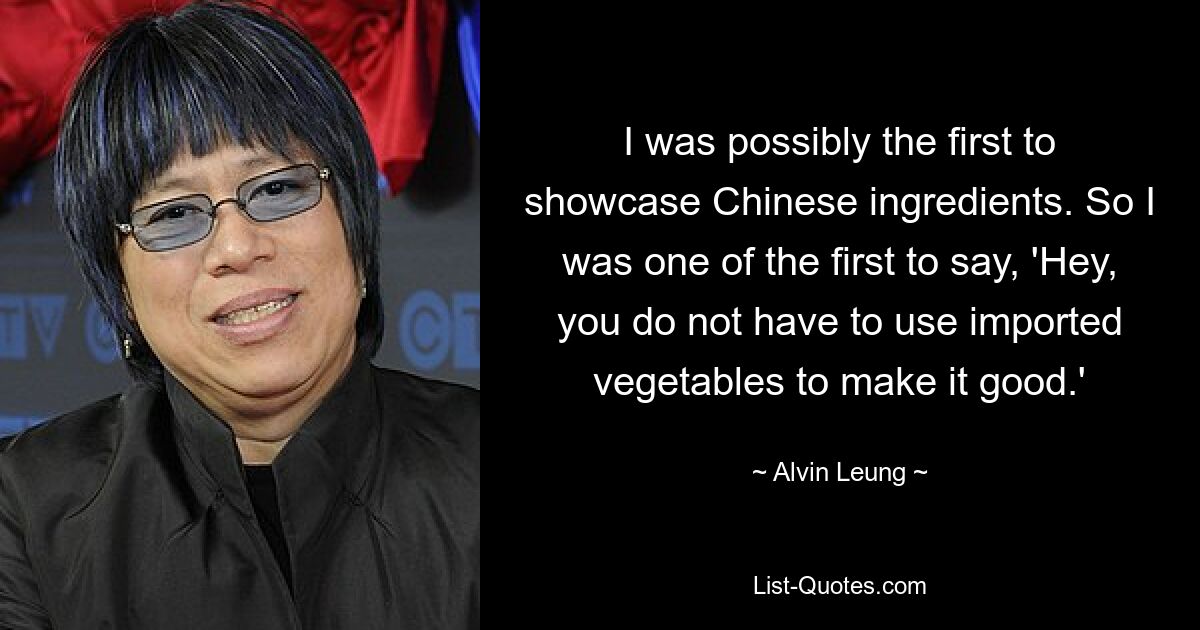 I was possibly the first to showcase Chinese ingredients. So I was one of the first to say, 'Hey, you do not have to use imported vegetables to make it good.' — © Alvin Leung