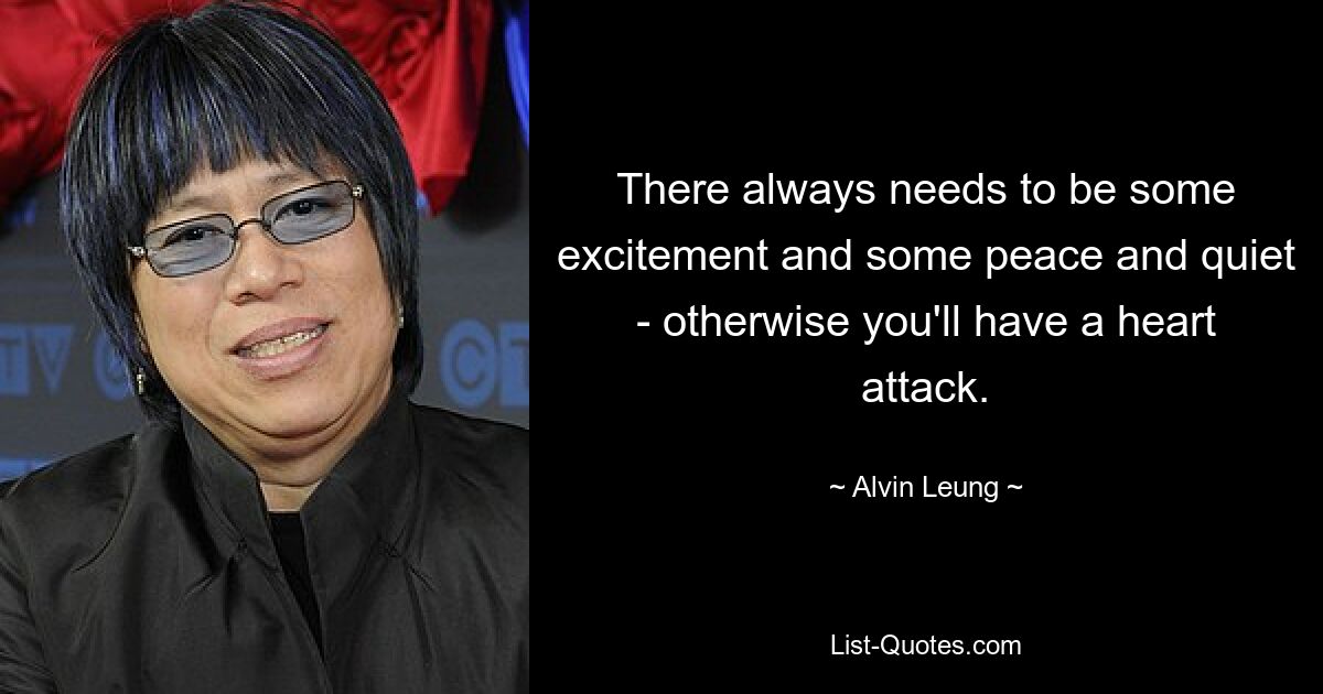 There always needs to be some excitement and some peace and quiet - otherwise you'll have a heart attack. — © Alvin Leung