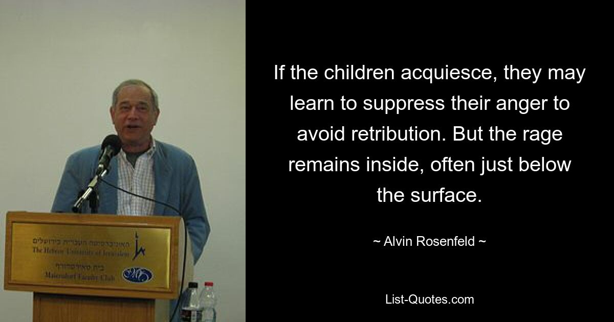 If the children acquiesce, they may learn to suppress their anger to avoid retribution. But the rage remains inside, often just below the surface. — © Alvin Rosenfeld