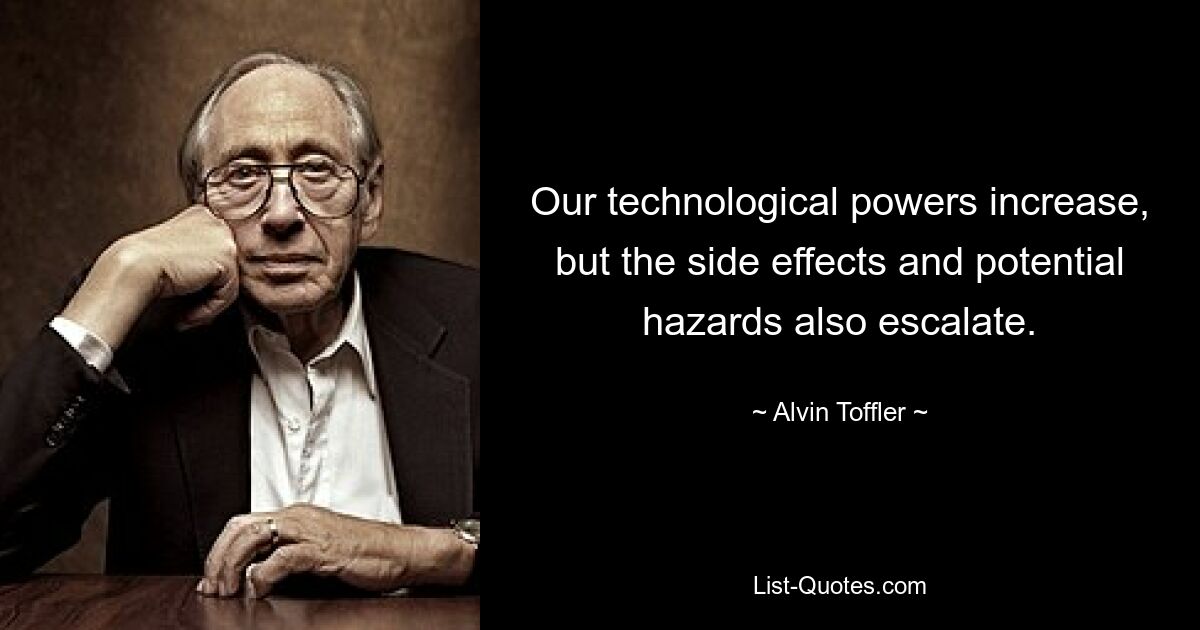 Our technological powers increase, but the side effects and potential hazards also escalate. — © Alvin Toffler