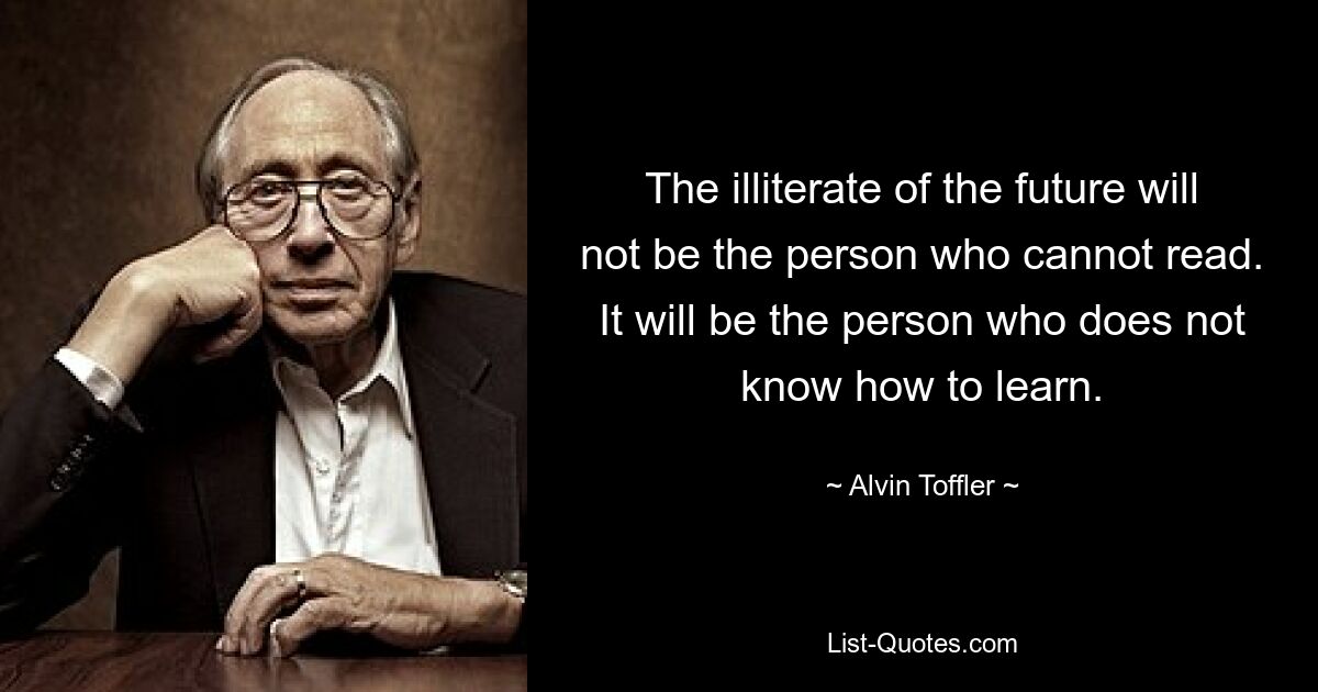 The illiterate of the future will not be the person who cannot read. It will be the person who does not know how to learn. — © Alvin Toffler