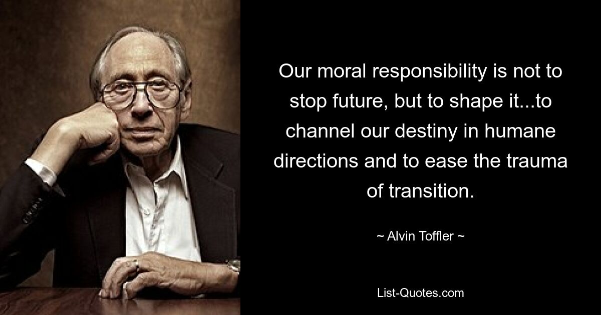 Our moral responsibility is not to stop future, but to shape it...to channel our destiny in humane directions and to ease the trauma of transition. — © Alvin Toffler