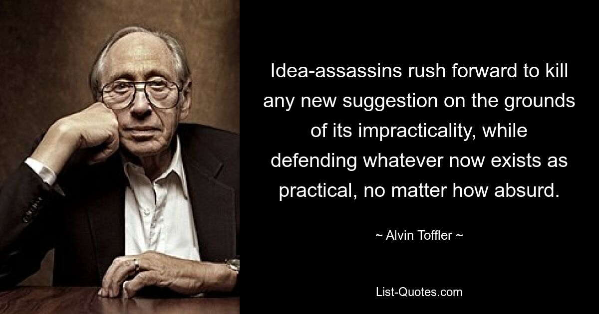 Idea-assassins rush forward to kill any new suggestion on the grounds of its impracticality, while defending whatever now exists as practical, no matter how absurd. — © Alvin Toffler