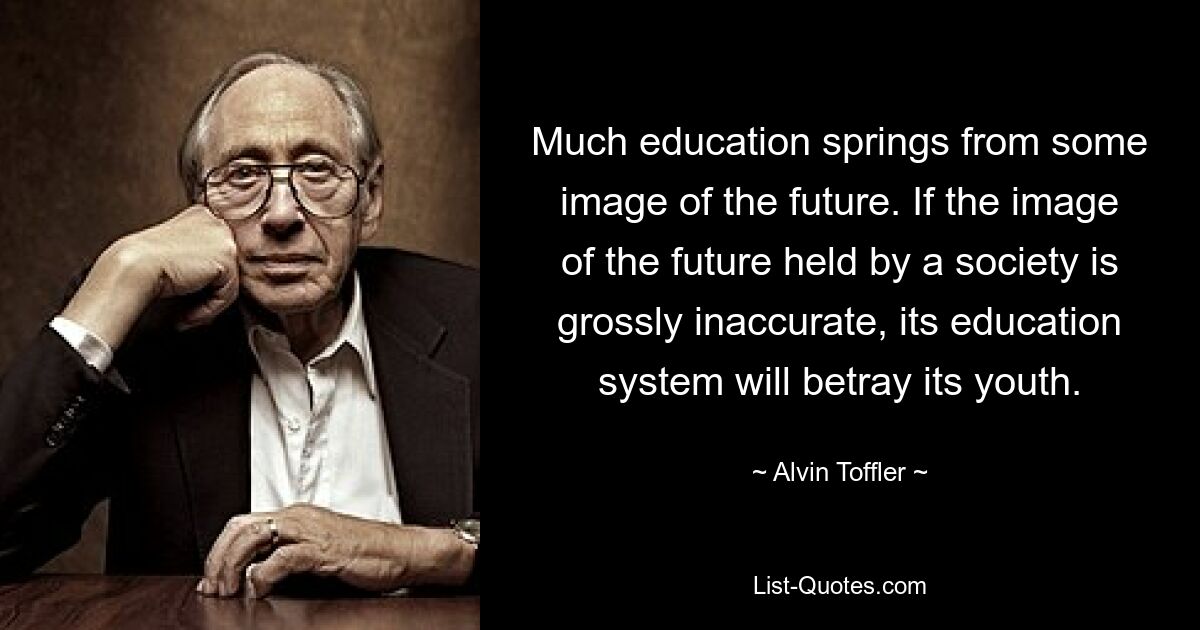 Much education springs from some image of the future. If the image of the future held by a society is grossly inaccurate, its education system will betray its youth. — © Alvin Toffler