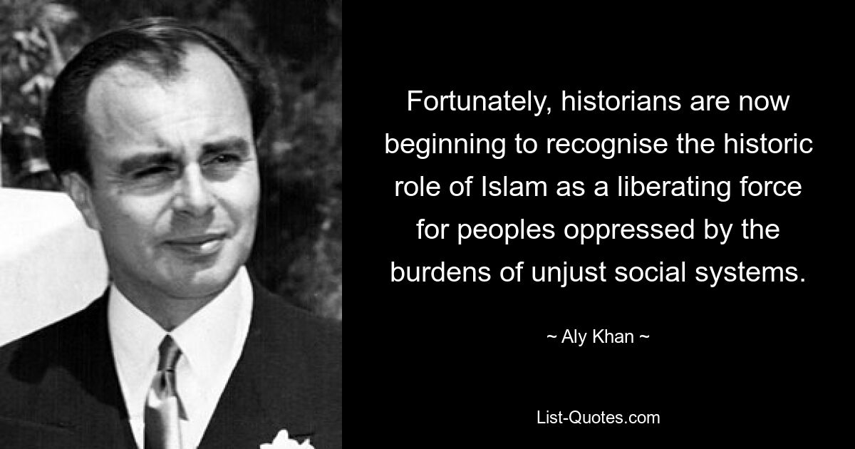 Fortunately, historians are now beginning to recognise the historic role of Islam as a liberating force for peoples oppressed by the burdens of unjust social systems. — © Aly Khan