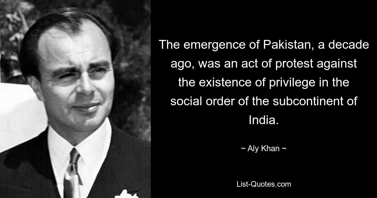 The emergence of Pakistan, a decade ago, was an act of protest against the existence of privilege in the social order of the subcontinent of India. — © Aly Khan