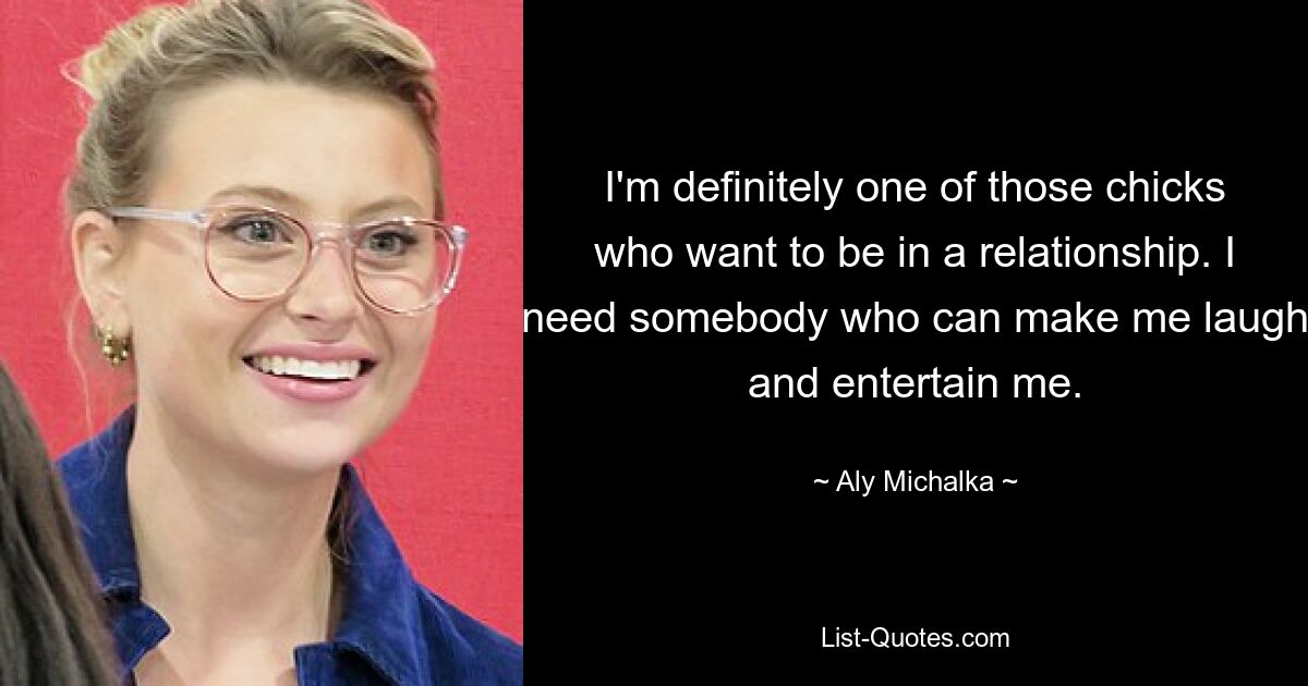 I'm definitely one of those chicks who want to be in a relationship. I need somebody who can make me laugh and entertain me. — © Aly Michalka