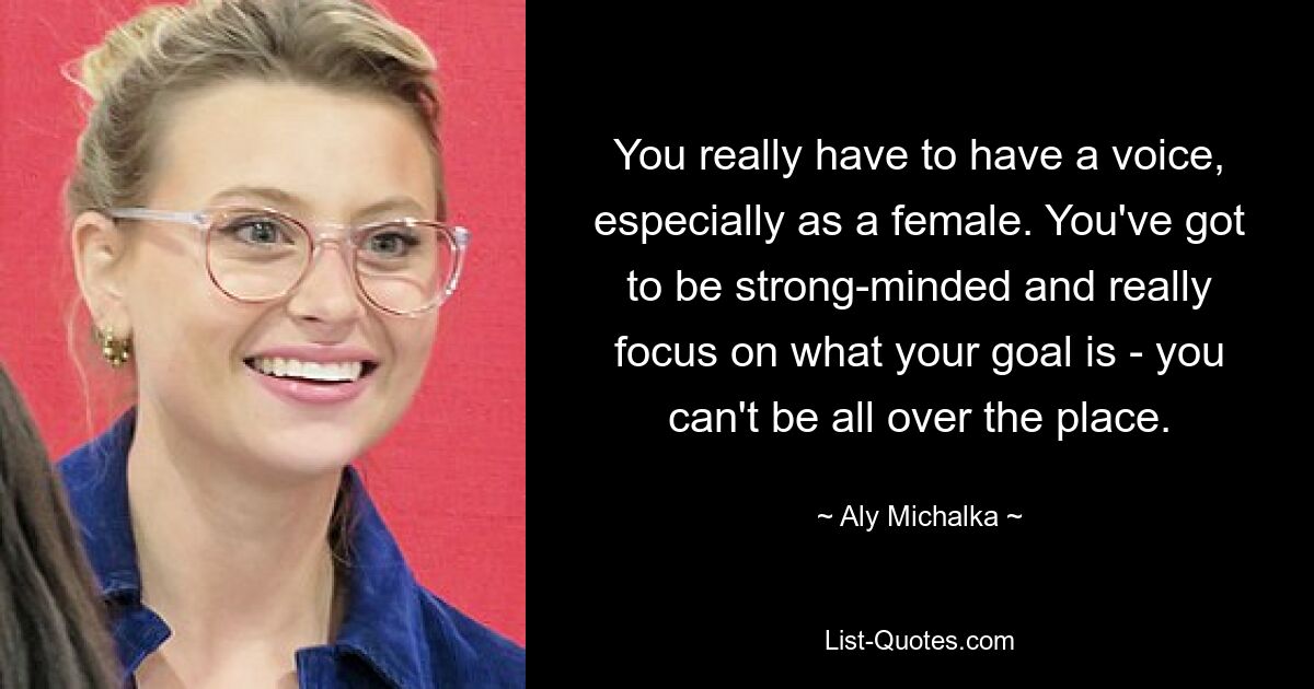 You really have to have a voice, especially as a female. You've got to be strong-minded and really focus on what your goal is - you can't be all over the place. — © Aly Michalka