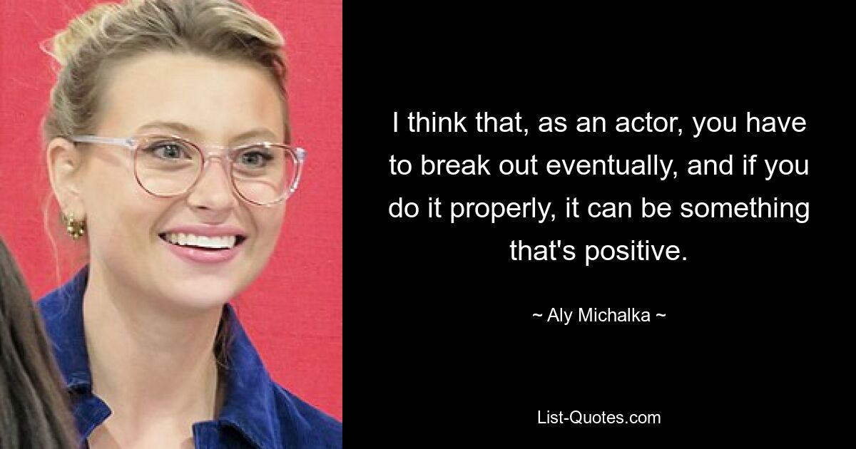 I think that, as an actor, you have to break out eventually, and if you do it properly, it can be something that's positive. — © Aly Michalka